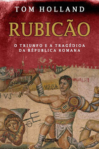 Rubicão - O TRIUNFO E A TRAGÉDIA DA REPÚBLICA ROMANA